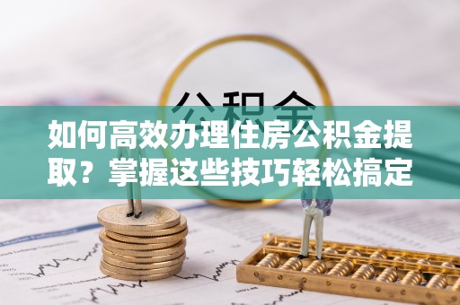 龙马潭如何高效办理住房公积金提取？掌握这些技巧轻松搞定