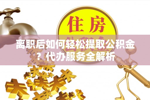 龙马潭离职后如何轻松提取公积金？代办服务全解析