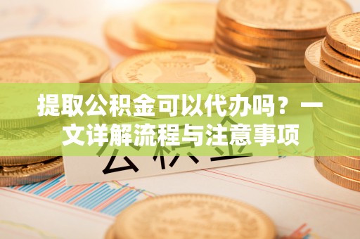 龙马潭提取公积金可以代办吗？一文详解流程与注意事项
