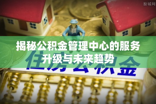 龙马潭揭秘公积金管理中心的服务升级与未来趋势