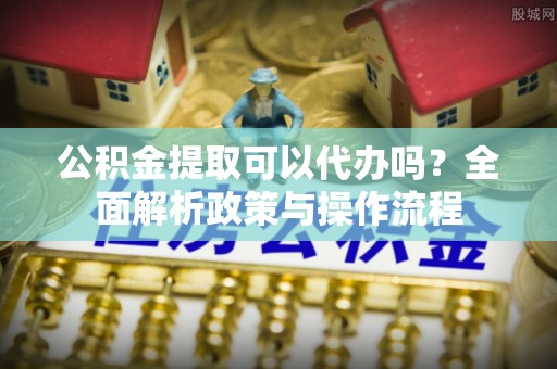 龙马潭公积金提取可以代办吗？全面解析政策与操作流程