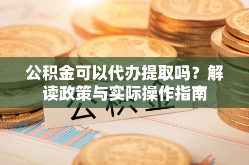 龙马潭公积金可以代办提取吗？解读政策与实际操作指南