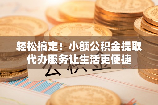 龙马潭轻松搞定！小额公积金提取代办服务让生活更便捷