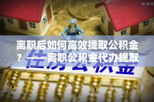 龙马潭离职后如何高效提取公积金？——离职公积金代办提取全流程解析