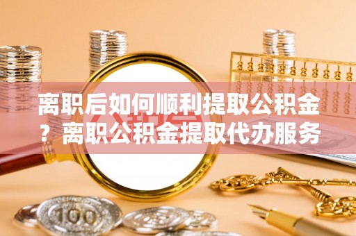 龙马潭离职后如何顺利提取公积金？离职公积金提取代办服务帮你搞定！