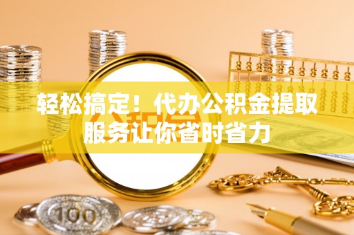 龙马潭轻松搞定！代办公积金提取服务让你省时省力
