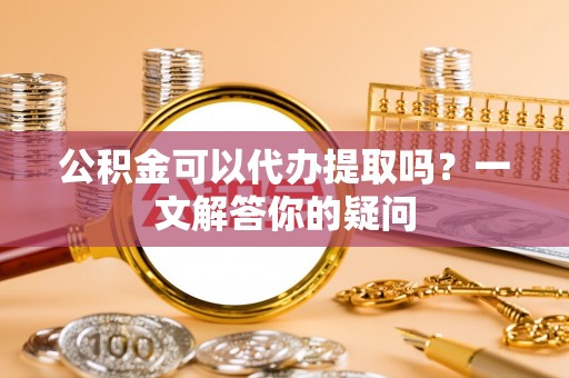 龙马潭公积金可以代办提取吗？一文解答你的疑问