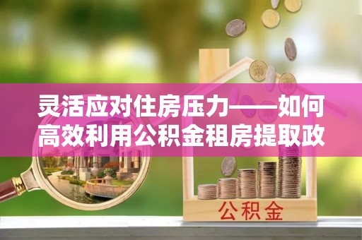 龙马潭灵活应对住房压力——如何高效利用公积金租房提取政策
