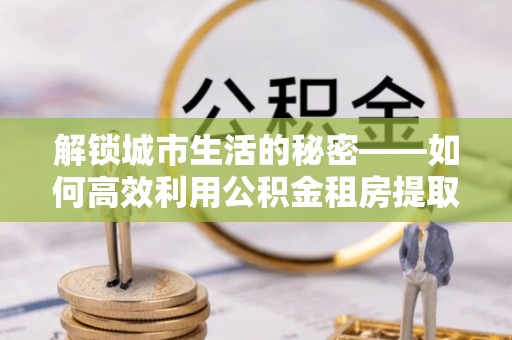 龙马潭解锁城市生活的秘密——如何高效利用公积金租房提取政策优化居住体验