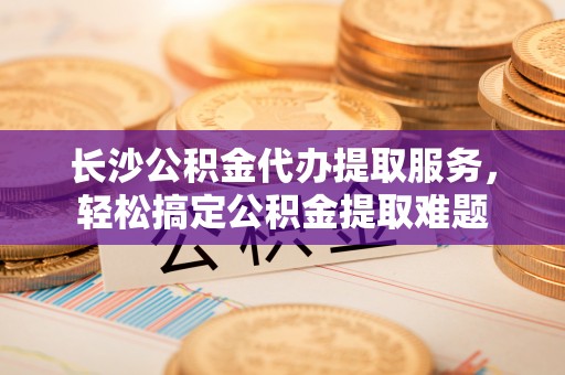 龙马潭长沙公积金代办提取服务，轻松搞定公积金提取难题