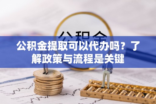 龙马潭公积金提取可以代办吗？了解政策与流程是关键