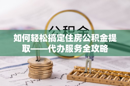 龙马潭如何轻松搞定住房公积金提取——代办服务全攻略