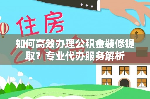 龙马潭如何高效办理公积金装修提取？专业代办服务解析