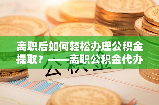 龙马潭离职后如何轻松办理公积金提取？——离职公积金代办提取服务详解