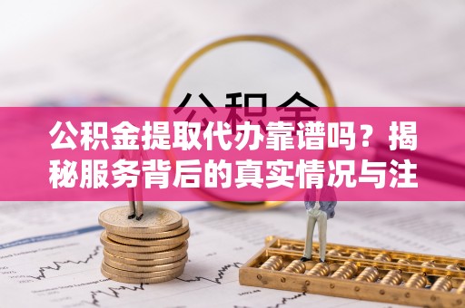 龙马潭公积金提取代办靠谱吗？揭秘服务背后的真实情况与注意事项