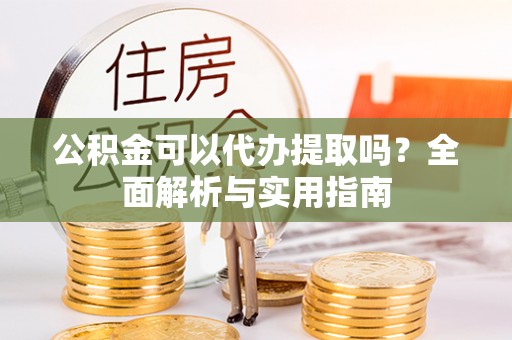 龙马潭公积金可以代办提取吗？全面解析与实用指南