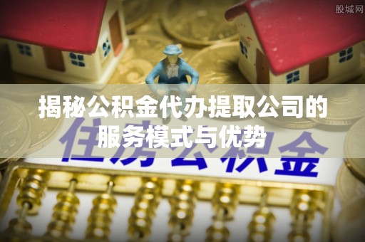 龙马潭揭秘公积金代办提取公司的服务模式与优势