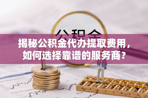 龙马潭揭秘公积金代办提取费用，如何选择靠谱的服务商？