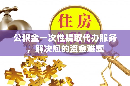 龙马潭公积金一次性提取代办服务，解决您的资金难题