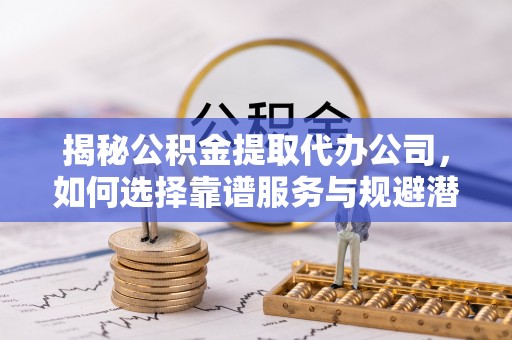 龙马潭揭秘公积金提取代办公司，如何选择靠谱服务与规避潜在风险
