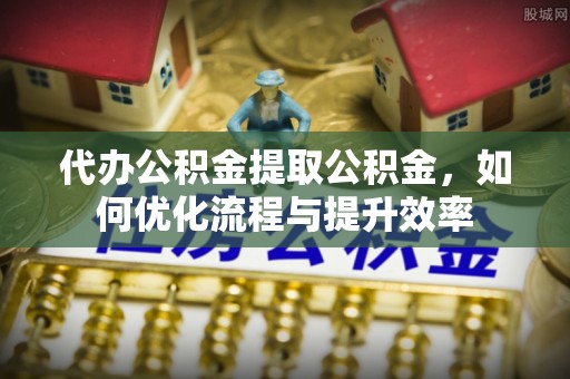 龙马潭代办公积金提取公积金，如何优化流程与提升效率
