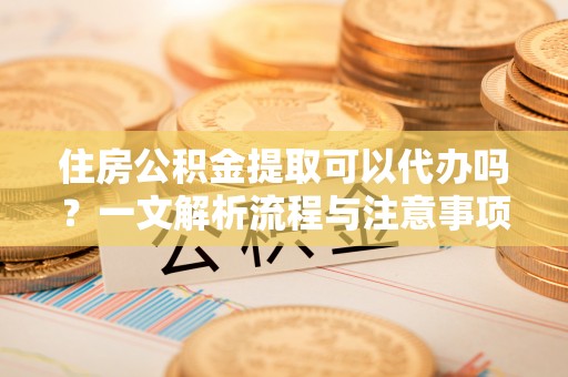 龙马潭住房公积金提取可以代办吗？一文解析流程与注意事项