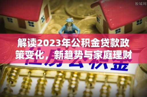 龙马潭解读2023年公积金贷款政策变化，新趋势与家庭理财规划