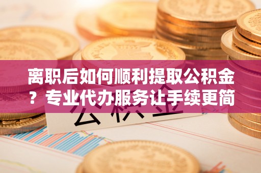 龙马潭离职后如何顺利提取公积金？专业代办服务让手续更简单