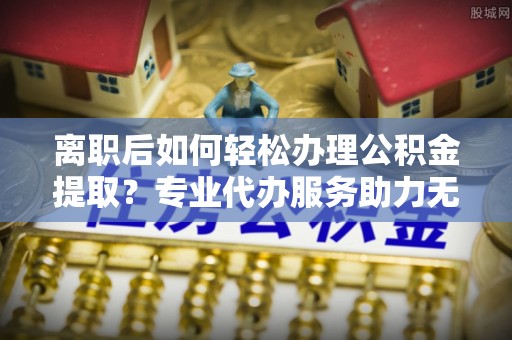 龙马潭离职后如何轻松办理公积金提取？专业代办服务助力无忧