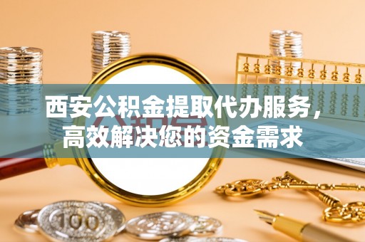 龙马潭西安公积金提取代办服务，高效解决您的资金需求