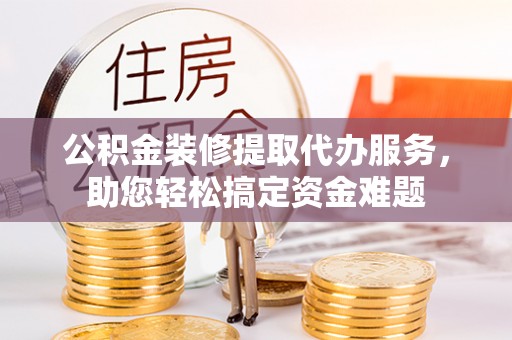 龙马潭公积金装修提取代办服务，助您轻松搞定资金难题