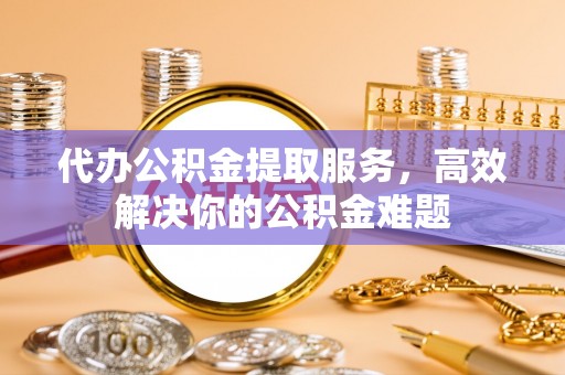龙马潭代办公积金提取服务，高效解决你的公积金难题