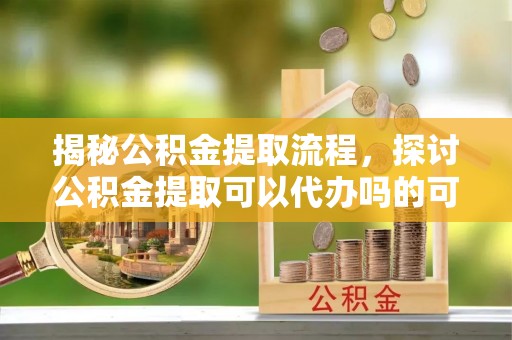 龙马潭揭秘公积金提取流程，探讨公积金提取可以代办吗的可行性与注意事项