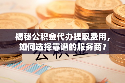 龙马潭揭秘公积金代办提取费用，如何选择靠谱的服务商？