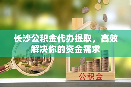 龙马潭长沙公积金代办提取，高效解决你的资金需求