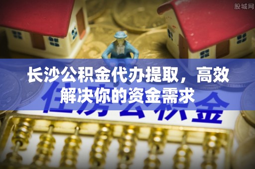 龙马潭长沙公积金代办提取，高效解决你的资金需求