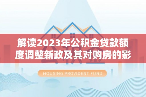 龙马潭解读2023年公积金贷款额度调整新政及其对购房的影响