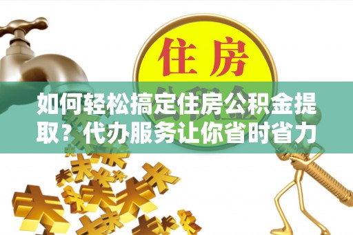 龙马潭如何轻松搞定住房公积金提取？代办服务让你省时省力