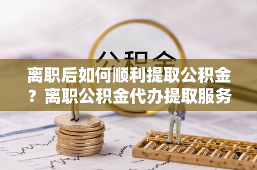龙马潭离职后如何顺利提取公积金？离职公积金代办提取服务助力无忧办理