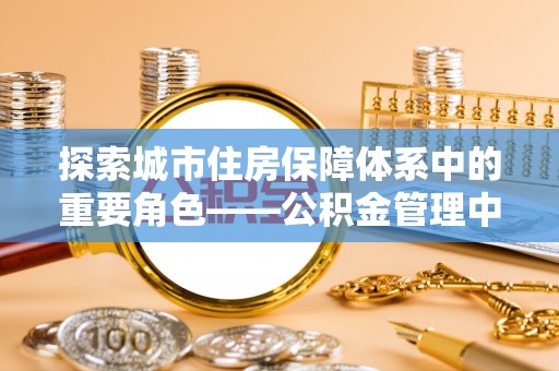 龙马潭探索城市住房保障体系中的重要角色——公积金管理中心