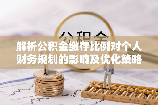 龙马潭解析公积金缴存比例对个人财务规划的影响及优化策略