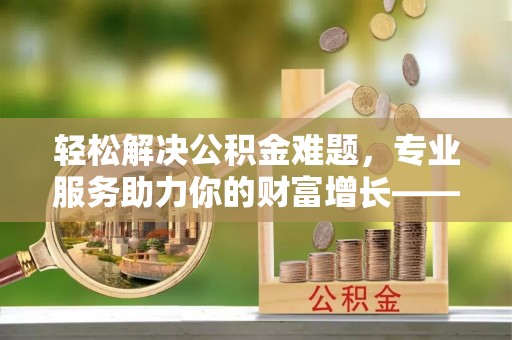 龙马潭轻松解决公积金难题，专业服务助力你的财富增长——代办公积金提取