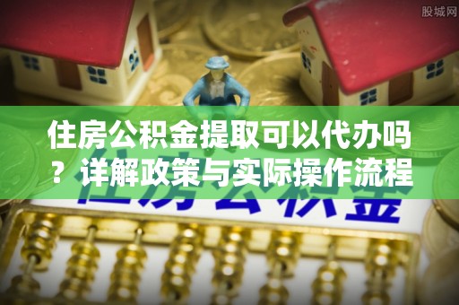 龙马潭住房公积金提取可以代办吗？详解政策与实际操作流程