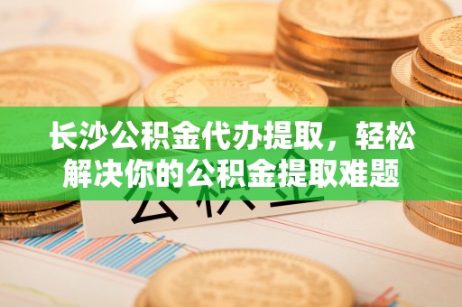 龙马潭长沙公积金代办提取，轻松解决你的公积金提取难题