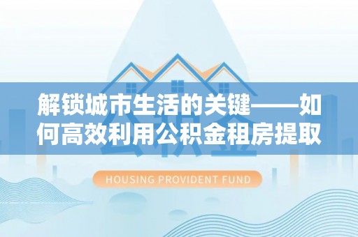 龙马潭解锁城市生活的关键——如何高效利用公积金租房提取实现居住自由