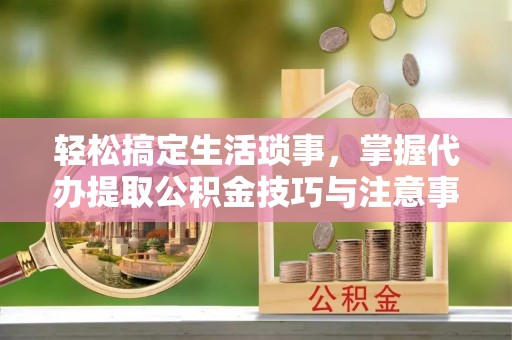 龙马潭轻松搞定生活琐事，掌握代办提取公积金技巧与注意事项