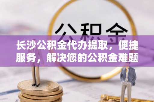 龙马潭长沙公积金代办提取，便捷服务，解决您的公积金难题