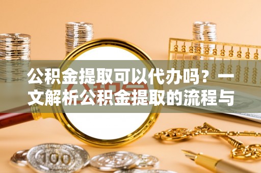 龙马潭公积金提取可以代办吗？一文解析公积金提取的流程与注意事项