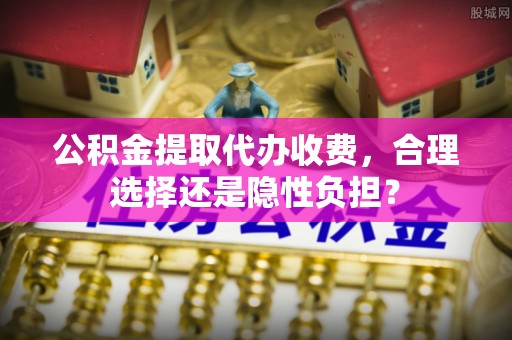 龙马潭公积金提取代办收费，合理选择还是隐性负担？