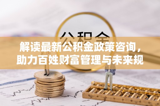 龙马潭解读最新公积金政策咨询，助力百姓财富管理与未来规划